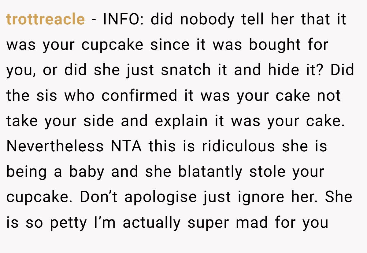 trottreacle − INFO: did nobody tell her that it was your cupcake since it was bought for you, or did she just snatch it and hide it? Did the sis who confirmed it was your cake not take your side and explain it was your cake. Nevertheless NTA this is ridiculous she is being a baby and she blatantly stole your cupcake. Don’t apologise just ignore her. She is so petty I’m actually super mad for you