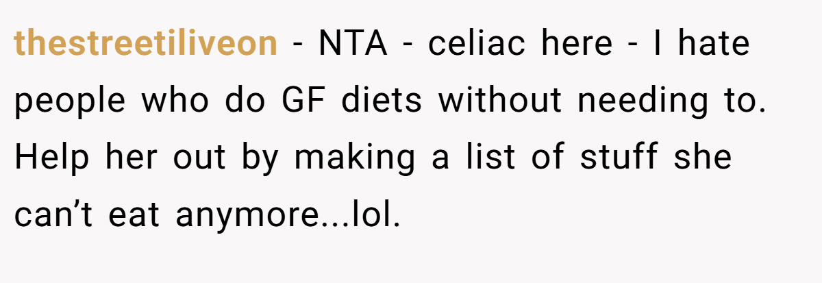 thestreetiliveon − NTA - celiac here - I hate people who do GF diets without needing to. Help her out by making a list of stuff she can’t eat anymore...lol.