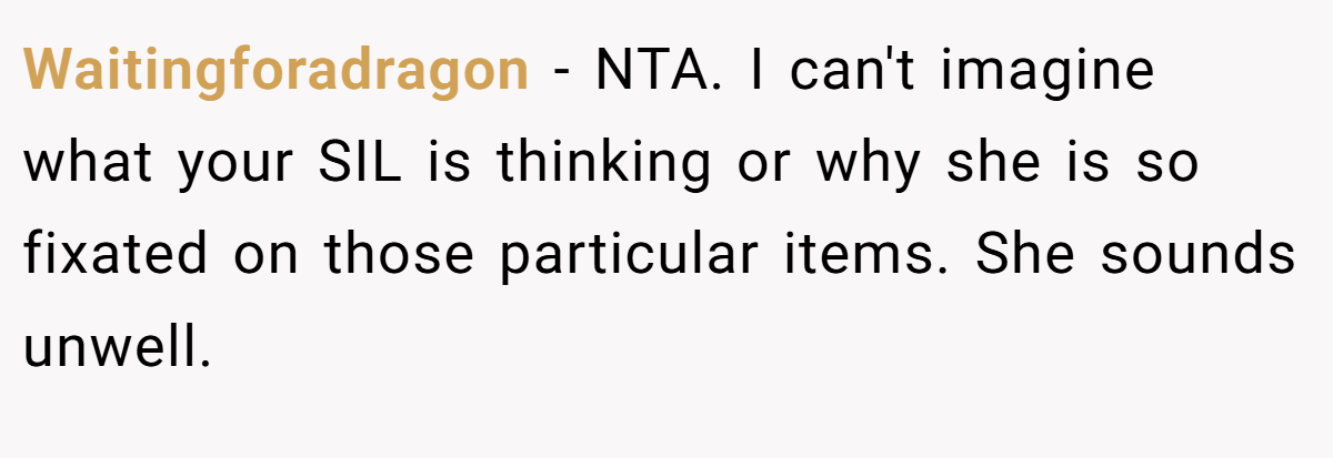 Waitingforadragon − NTA. I can't imagine what your SIL is thinking or why she is so fixated on those particular items. She sounds unwell.