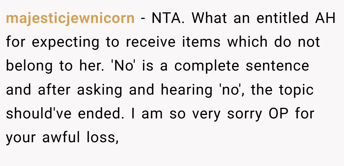 majesticjewnicorn − NTA. What an entitled AH for expecting to receive items which do not belong to her. 'No' is a complete sentence and after asking and hearing 'no', the topic should've ended. I am so very sorry OP for your awful loss,