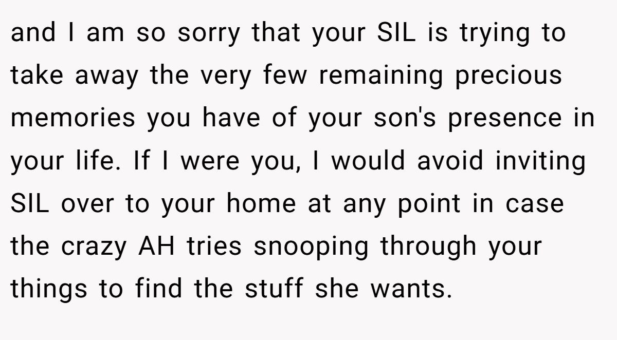 and I am so sorry that your SIL is trying to take away the very few remaining precious memories you have of your son's presence in your life. If I were you, I would avoid inviting SIL over to your home at any point in case the crazy AH tries snooping through your things to find the stuff she wants.