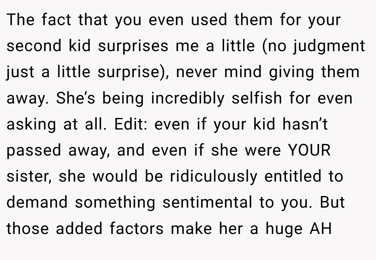 The fact that you even used them for your second kid surprises me a little (no judgment just a little surprise), never mind giving them away. She’s being incredibly selfish for even asking at all. Edit: even if your kid hasn’t passed away, and even if she were YOUR sister, she would be ridiculously entitled to demand something sentimental to you. But those added factors make her a huge AH