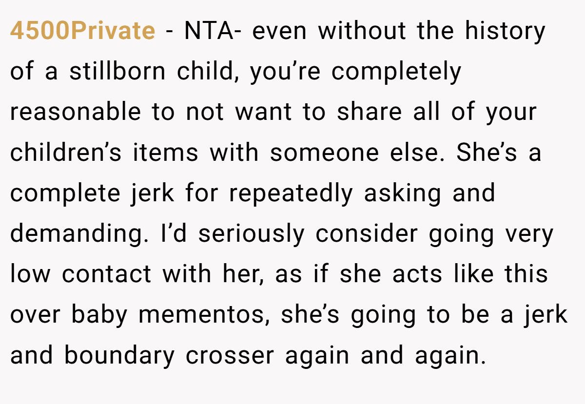 4500Private − NTA- even without the history of a stillborn child, you’re completely reasonable to not want to share all of your children’s items with someone else. She’s a complete jerk for repeatedly asking and demanding. I’d seriously consider going very low contact with her, as if she acts like this over baby mementos, she’s going to be a jerk and boundary crosser again and again.