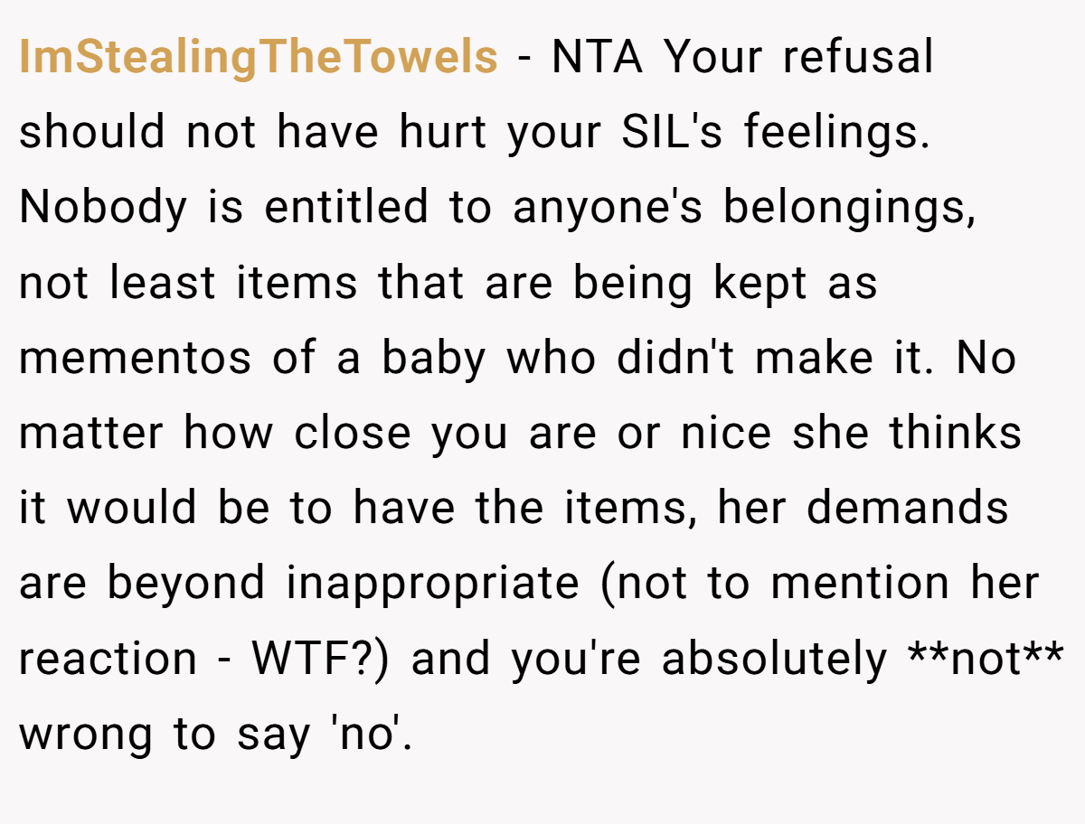 ImStealingTheTowels − NTA Your refusal should not have hurt your SIL's feelings. Nobody is entitled to anyone's belongings, not least items that are being kept as mementos of a baby who didn't make it. No matter how close you are or nice she thinks it would be to have the items, her demands are beyond inappropriate (not to mention her reaction - WTF?) and you're absolutely **not** wrong to say 'no'.