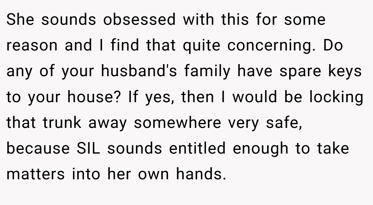 She sounds obsessed with this for some reason and I find that quite concerning. Do any of your husband's family have spare keys to your house? If yes, then I would be locking that trunk away somewhere very safe, because SIL sounds entitled enough to take matters into her own hands.