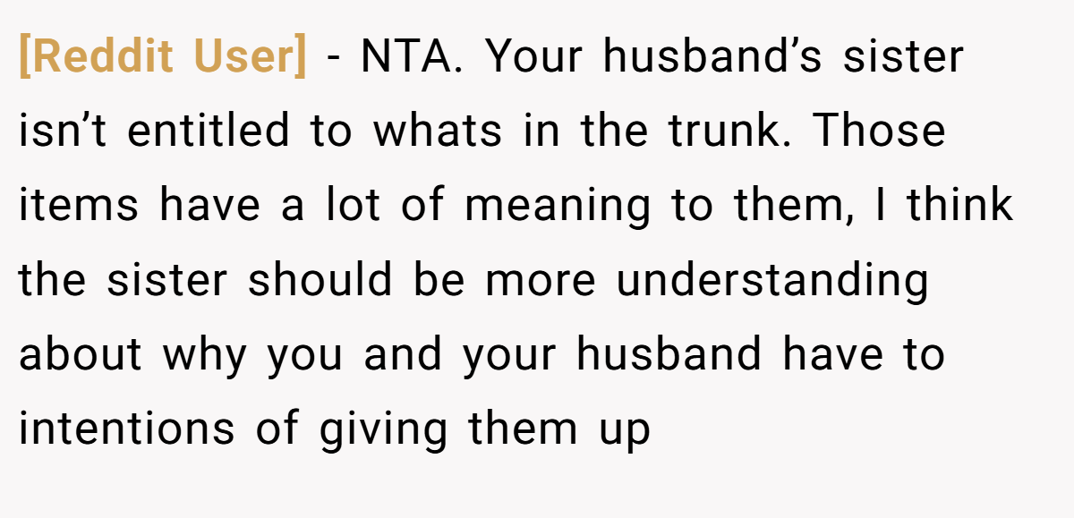 [Reddit User] − NTA. Your husband’s sister isn’t entitled to whats in the trunk. Those items have a lot of meaning to them, I think the sister should be more understanding about why you and your husband have to intentions of giving them up