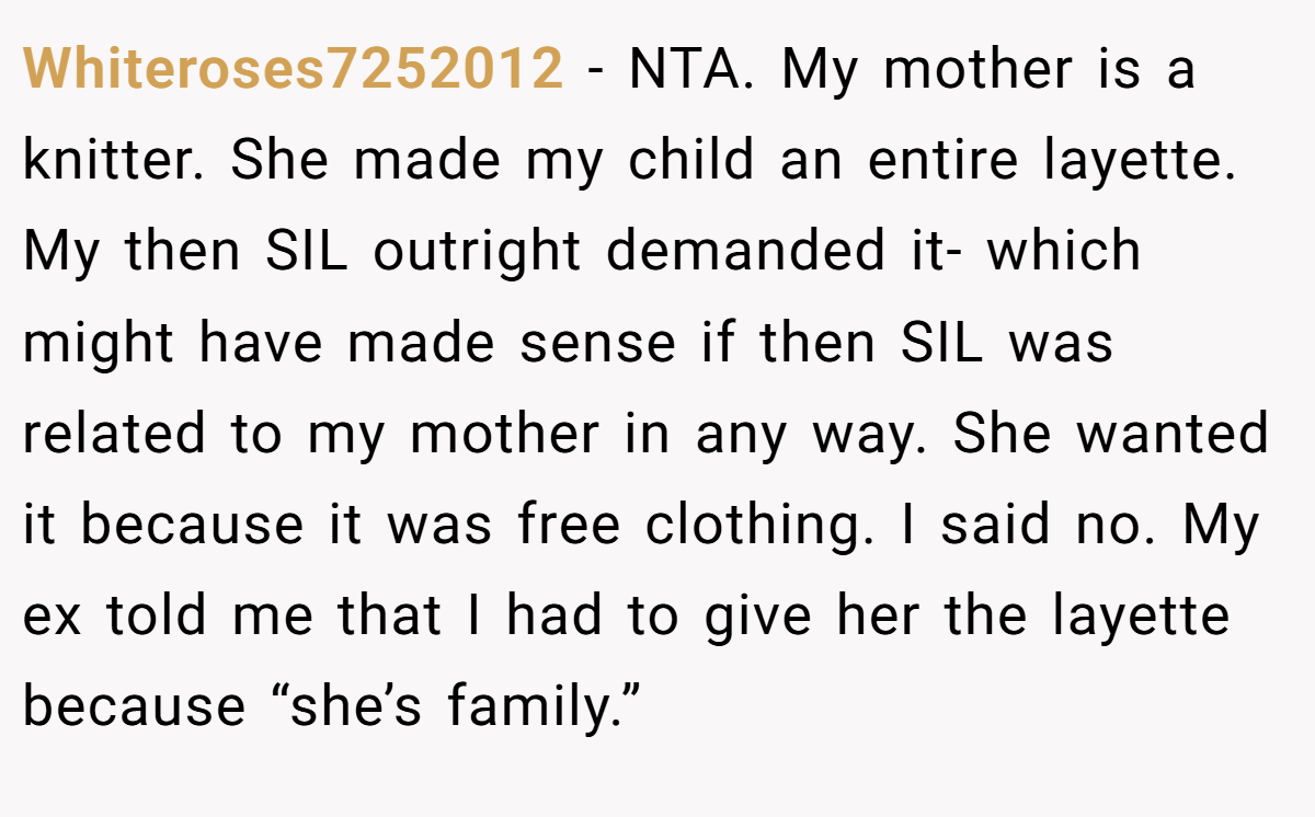 Whiteroses7252012 − NTA. My mother is a knitter. She made my child an entire layette. My then SIL outright demanded it- which might have made sense if then SIL was related to my mother in any way. She wanted it because it was free clothing. I said no. My ex told me that I had to give her the layette because “she’s family.”
