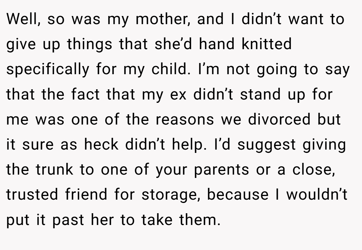 Well, so was my mother, and I didn’t want to give up things that she’d hand knitted specifically for my child. I’m not going to say that the fact that my ex didn’t stand up for me was one of the reasons we divorced but it sure as heck didn’t help. I’d suggest giving the trunk to one of your parents or a close, trusted friend for storage, because I wouldn’t put it past her to take them.