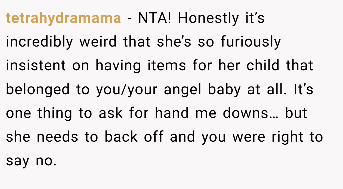 tetrahydramama − NTA! Honestly it’s incredibly weird that she’s so furiously insistent on having items for her child that belonged to you/your angel baby at all. It’s one thing to ask for hand me downs… but she needs to back off and you were right to say no.