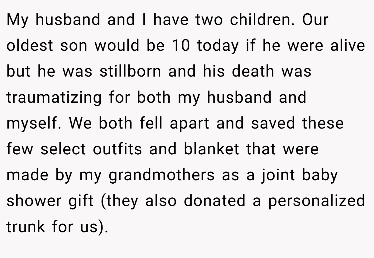 My husband and I have two children. Our oldest son would be 10 today if he were alive but he was stillborn and his death was traumatizing for both my husband and myself. We both fell apart and saved these few select outfits and blanket that were made by my grandmothers as a joint baby shower gift (they also donated a personalized trunk for us).