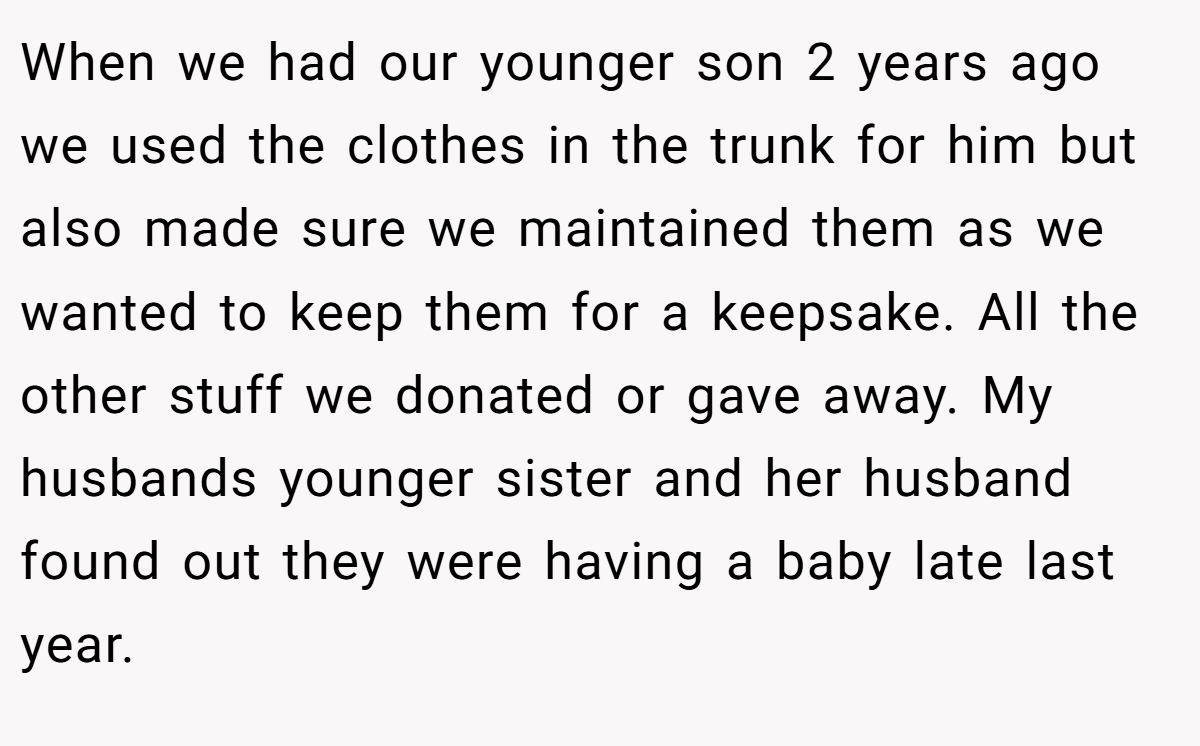 When we had our younger son 2 years ago we used the clothes in the trunk for him but also made sure we maintained them as we wanted to keep them for a keepsake. All the other stuff we donated or gave away. My husbands younger sister and her husband found out they were having a baby late last year.