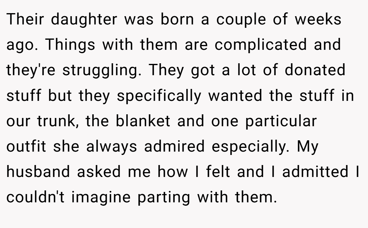 Their daughter was born a couple of weeks ago. Things with them are complicated and they're struggling. They got a lot of donated stuff but they specifically wanted the stuff in our trunk, the blanket and one particular outfit she always admired especially. My husband asked me how I felt and I admitted I couldn't imagine parting with them.