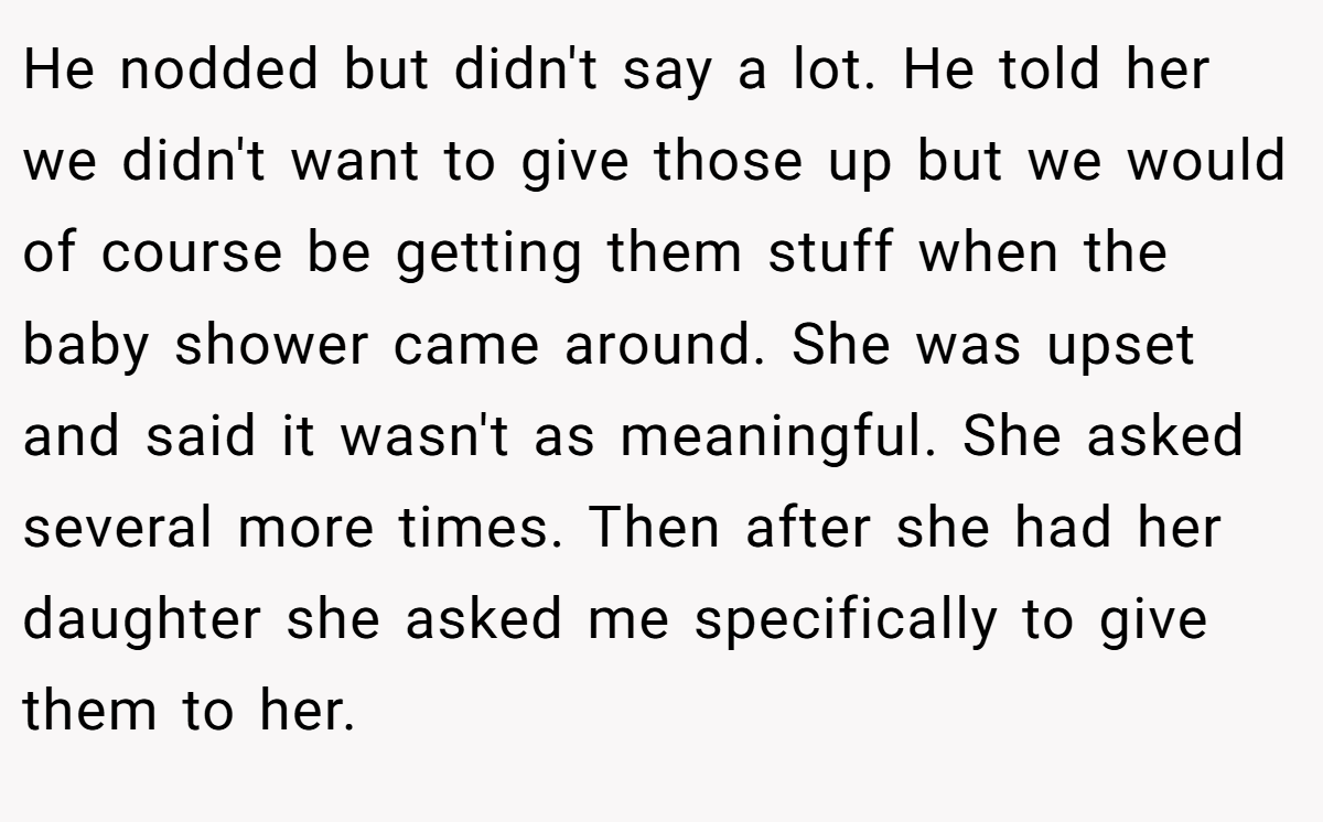 He nodded but didn't say a lot. He told her we didn't want to give those up but we would of course be getting them stuff when the baby shower came around. She was upset and said it wasn't as meaningful. She asked several more times. Then after she had her daughter she asked me specifically to give them to her.