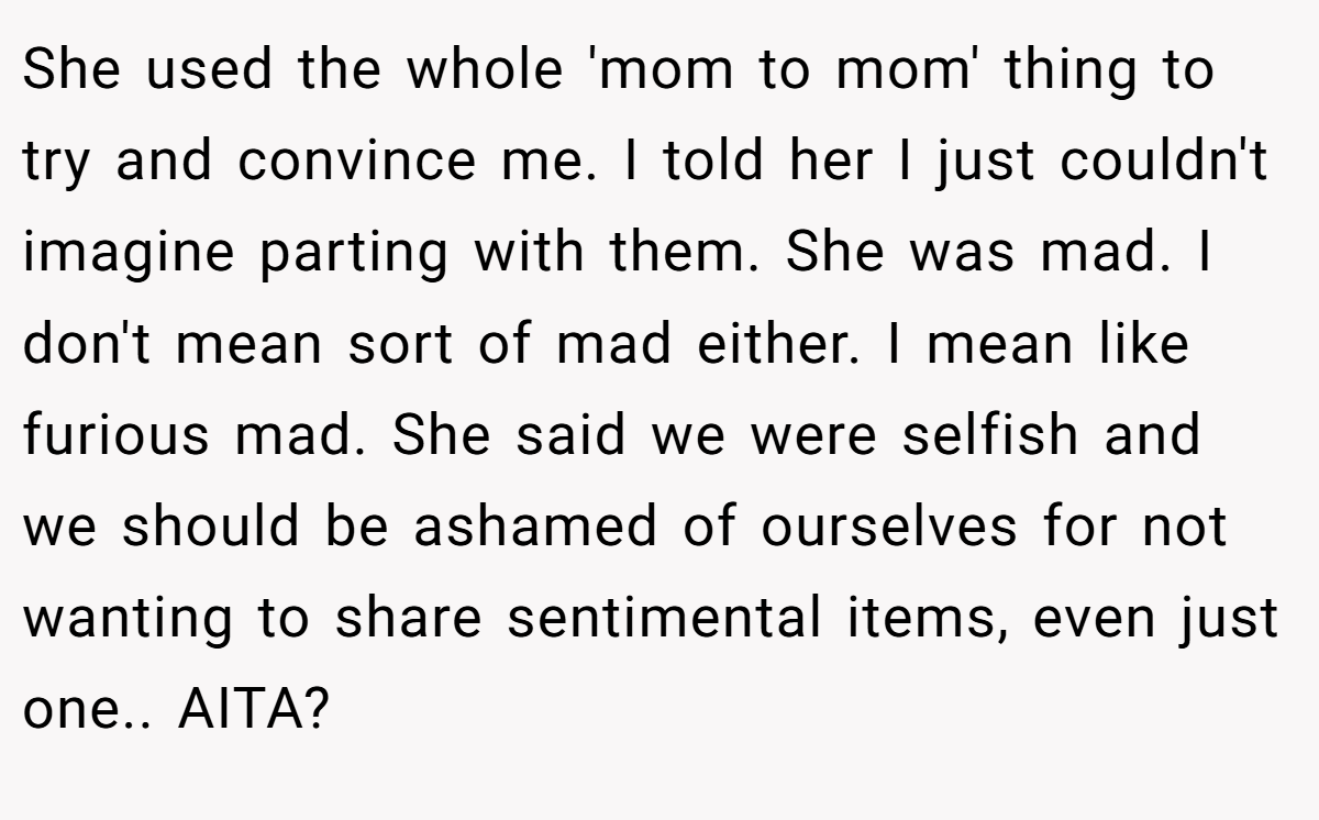 She used the whole 'mom to mom' thing to try and convince me. I told her I just couldn't imagine parting with them. She was mad. I don't mean sort of mad either. I mean like furious mad. She said we were selfish and we should be ashamed of ourselves for not wanting to share sentimental items, even just one.. AITA?