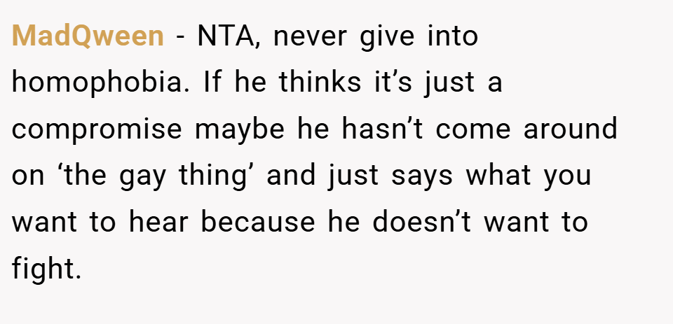 MadQween − NTA, never give into homophobia. If he thinks it’s just a compromise maybe he hasn’t come around on ‘the gay thing’ and just says what you want to hear because he doesn’t want to fight.