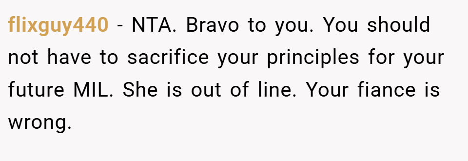 flixguy440 − NTA. Bravo to you. You should not have to sacrifice your principles for your future MIL. She is out of line. Your fiance is wrong.