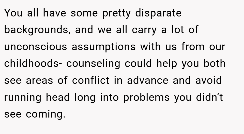 You all have some pretty disparate backgrounds, and we all carry a lot of unconscious assumptions with us from our childhoods- counseling could help you both see areas of conflict in advance and avoid running head long into problems you didn’t see coming.
