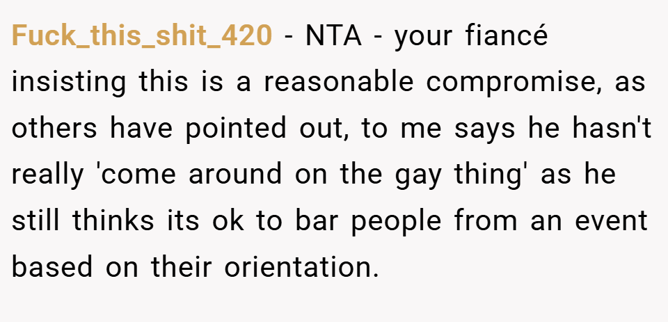 Fuck_this_shit_420 − NTA - your fiancé insisting this is a reasonable compromise, as others have pointed out, to me says he hasn't really 'come around on the gay thing' as he still thinks its ok to bar people from an event based on their orientation.
