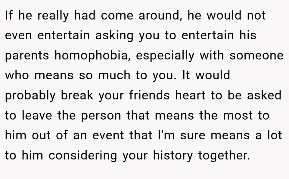If he really had come around, he would not even entertain asking you to entertain his parents homophobia, especially with someone who means so much to you. It would probably break your friends heart to be asked to leave the person that means the most to him out of an event that I'm sure means a lot to him considering your history together.