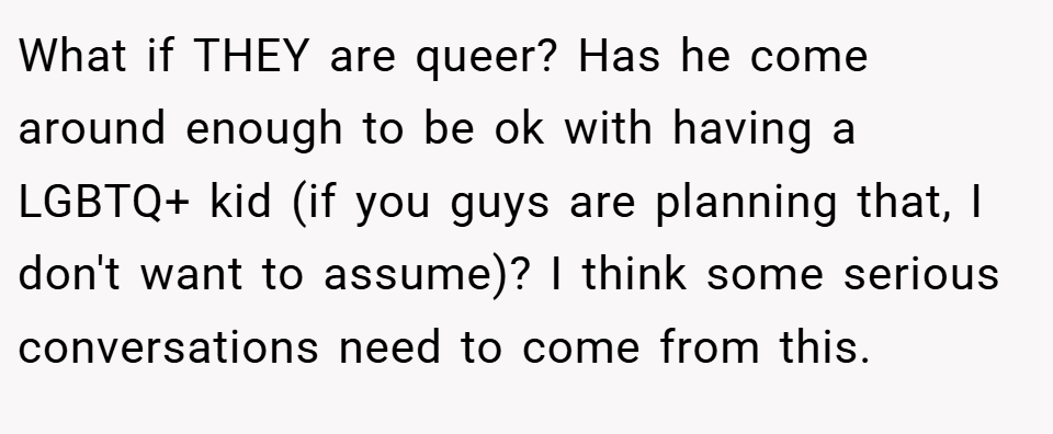 What if THEY are queer? Has he come around enough to be ok with having a LGBTQ+ kid (if you guys are planning that, I don't want to assume)? I think some serious conversations need to come from this.