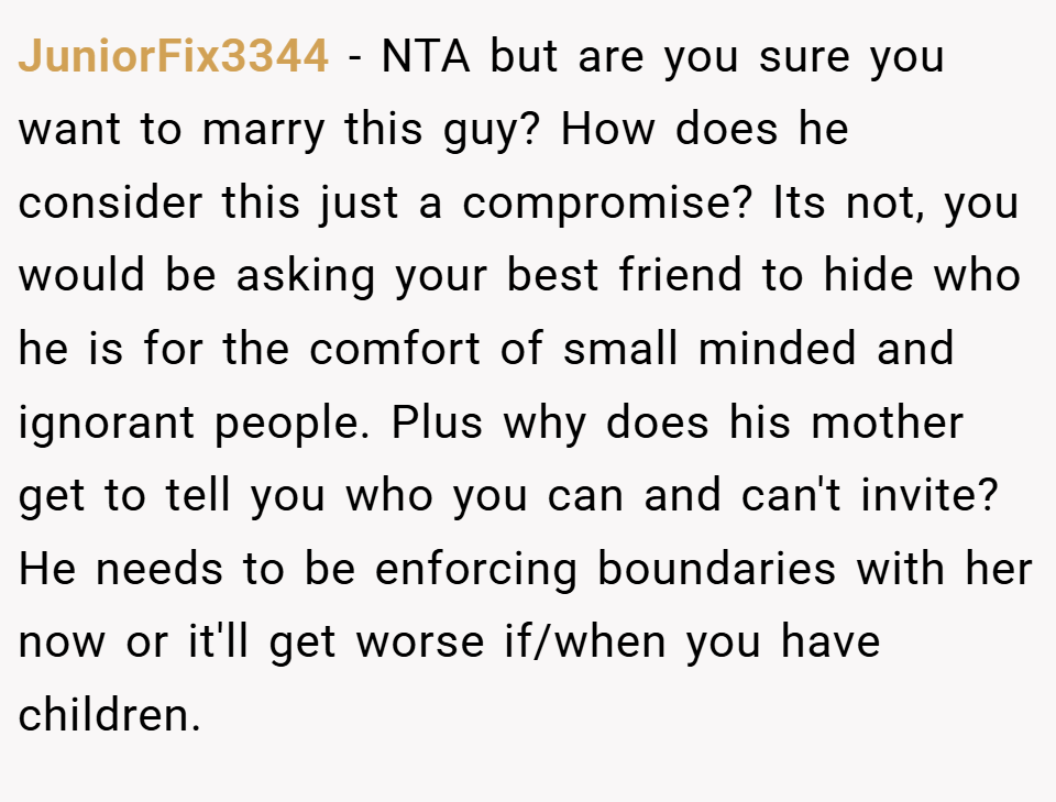 JuniorFix3344 − NTA but are you sure you want to marry this guy? How does he consider this just a compromise? Its not, you would be asking your best friend to hide who he is for the comfort of small minded and ignorant people. Plus why does his mother get to tell you who you can and can't invite? He needs to be enforcing boundaries with her now or it'll get worse if/when you have children.