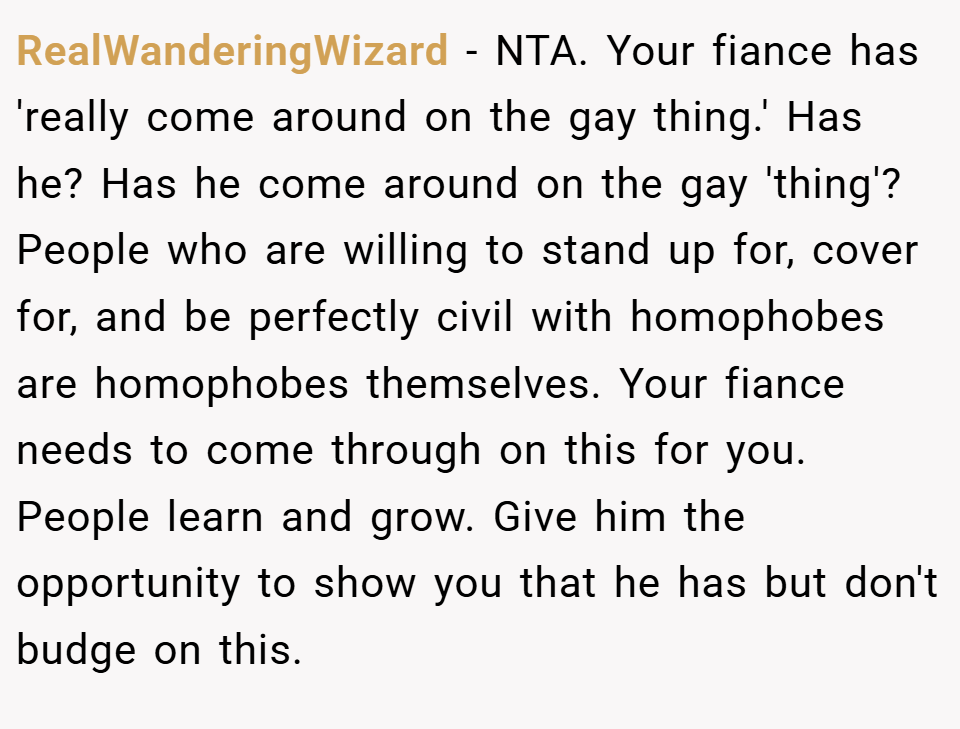 RealWanderingWizard − NTA. Your fiance has 'really come around on the gay thing.' Has he? Has he come around on the gay 'thing'? People who are willing to stand up for, cover for, and be perfectly civil with homophobes are homophobes themselves. Your fiance needs to come through on this for you. People learn and grow. Give him the opportunity to show you that he has but don't budge on this.