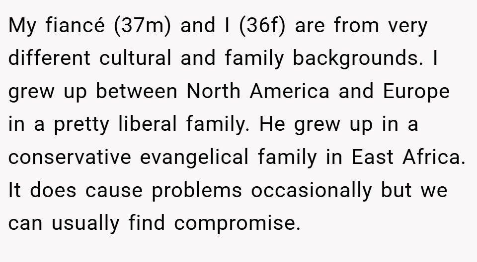 My fiancé (37m) and I (36f) are from very different cultural and family backgrounds. I grew up between North America and Europe in a pretty liberal family. He grew up in a conservative evangelical family in East Africa. It does cause problems occasionally but we can usually find compromise.