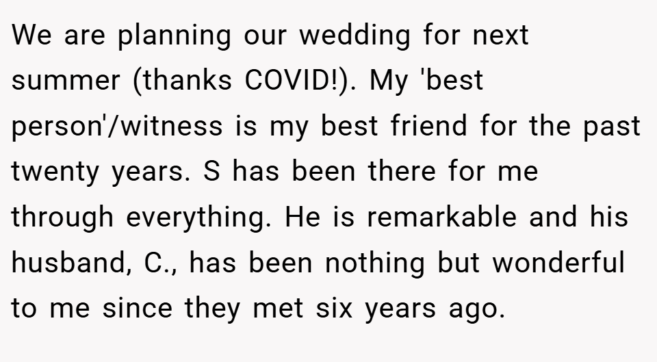 We are planning our wedding for next summer (thanks COVID!). My 'best person'/witness is my best friend for the past twenty years. S has been there for me through everything. He is remarkable and his husband, C., has been nothing but wonderful to me since they met six years ago.