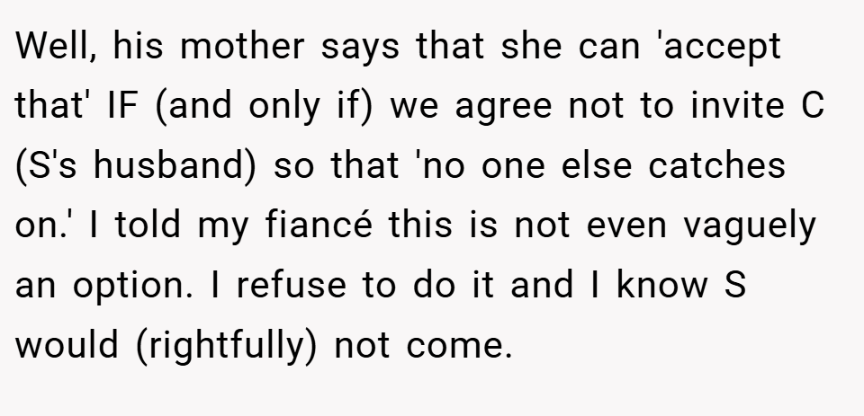 Well, his mother says that she can 'accept that' IF (and only if) we agree not to invite C (S's husband) so that 'no one else catches on.' I told my fiancé this is not even vaguely an option. I refuse to do it and I know S would (rightfully) not come.