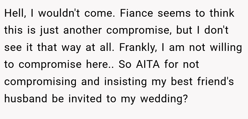 Hell, I wouldn't come. Fiance seems to think this is just another compromise, but I don't see it that way at all. Frankly, I am not willing to compromise here.. So AITA for not compromising and insisting my best friend's husband be invited to my wedding?