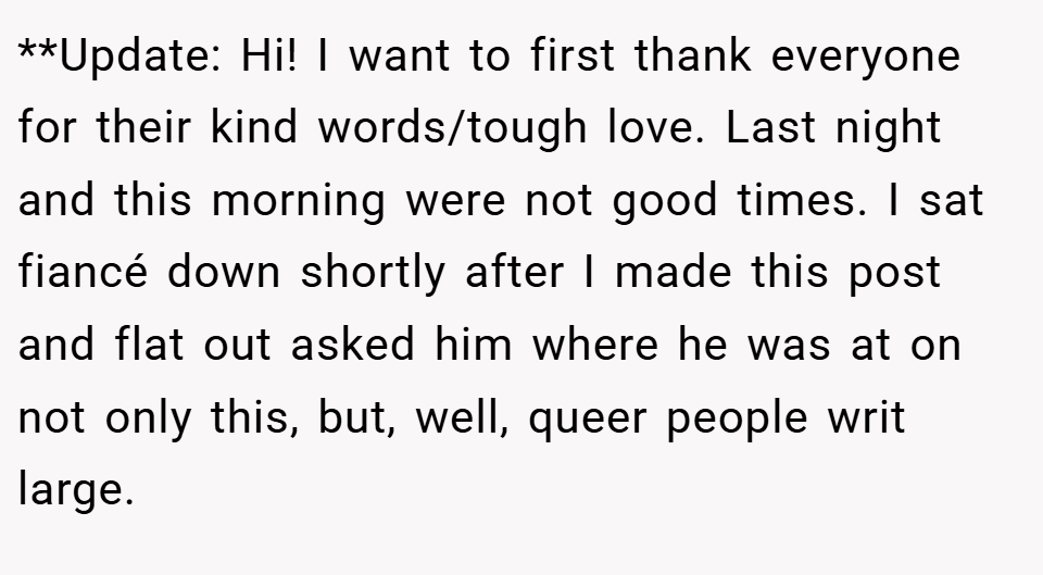 **Update: Hi! I want to first thank everyone for their kind words/tough love. Last night and this morning were not good times. I sat fiancé down shortly after I made this post and flat out asked him where he was at on not only this, but, well, queer people writ large.