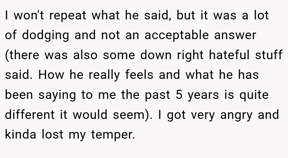 I won't repeat what he said, but it was a lot of dodging and not an acceptable answer (there was also some down right hateful stuff said. How he really feels and what he has been saying to me the past 5 years is quite different it would seem). I got very angry and kinda lost my temper.