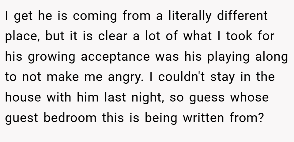 I get he is coming from a literally different place, but it is clear a lot of what I took for his growing acceptance was his playing along to not make me angry. I couldn't stay in the house with him last night, so guess whose guest bedroom this is being written from?
