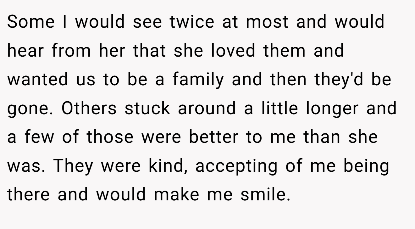 Some I would see twice at most and would hear from her that she loved them and wanted us to be a family and then they'd be gone. Others stuck around a little longer and a few of those were better to me than she was. They were kind, accepting of me being there and would make me smile.