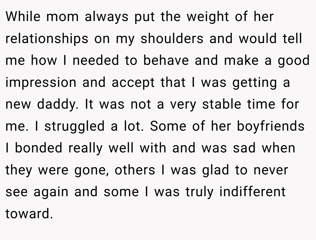 While mom always put the weight of her relationships on my shoulders and would tell me how I needed to behave and make a good impression and accept that I was getting a new daddy. It was not a very stable time for me. I struggled a lot. Some of her boyfriends I bonded really well with and was sad when they were gone, others I was glad to never see again and some I was truly indifferent toward.