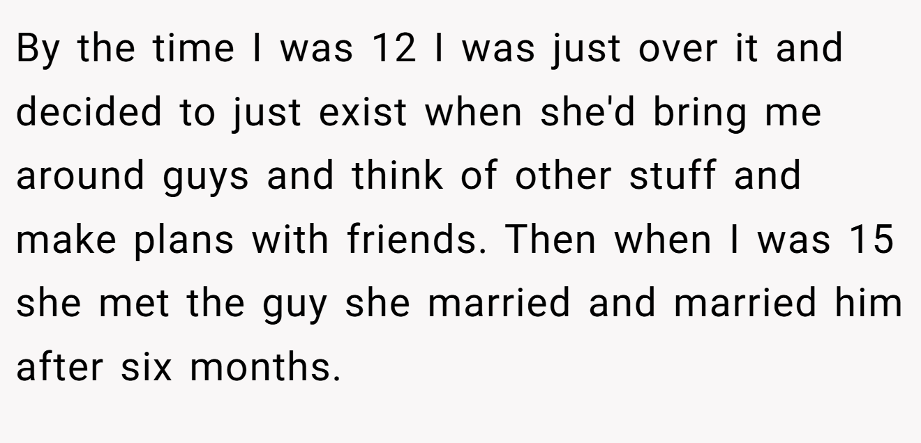 By the time I was 12 I was just over it and decided to just exist when she'd bring me around guys and think of other stuff and make plans with friends. Then when I was 15 she met the guy she married and married him after six months.