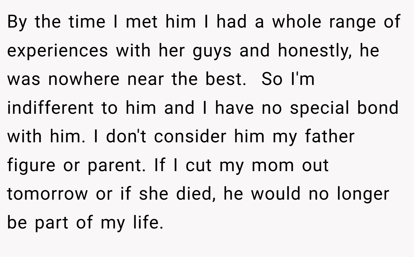 By the time I met him I had a whole range of experiences with her guys and honestly, he was nowhere near the best.  So I'm indifferent to him and I have no special bond with him. I don't consider him my father figure or parent. If I cut my mom out tomorrow or if she died, he would no longer be part of my life.