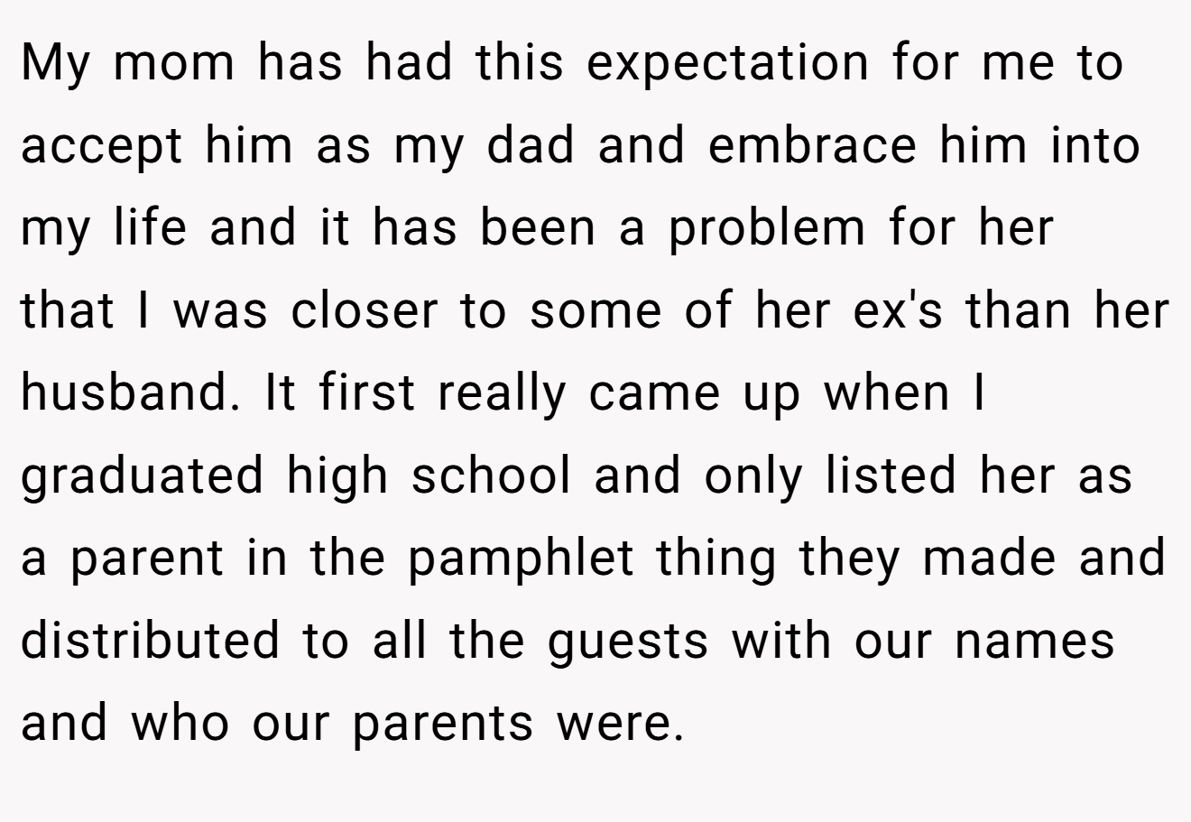 My mom has had this expectation for me to accept him as my dad and embrace him into my life and it has been a problem for her that I was closer to some of her ex's than her husband. It first really came up when I graduated high school and only listed her as a parent in the pamphlet thing they made and distributed to all the guests with our names and who our parents were.