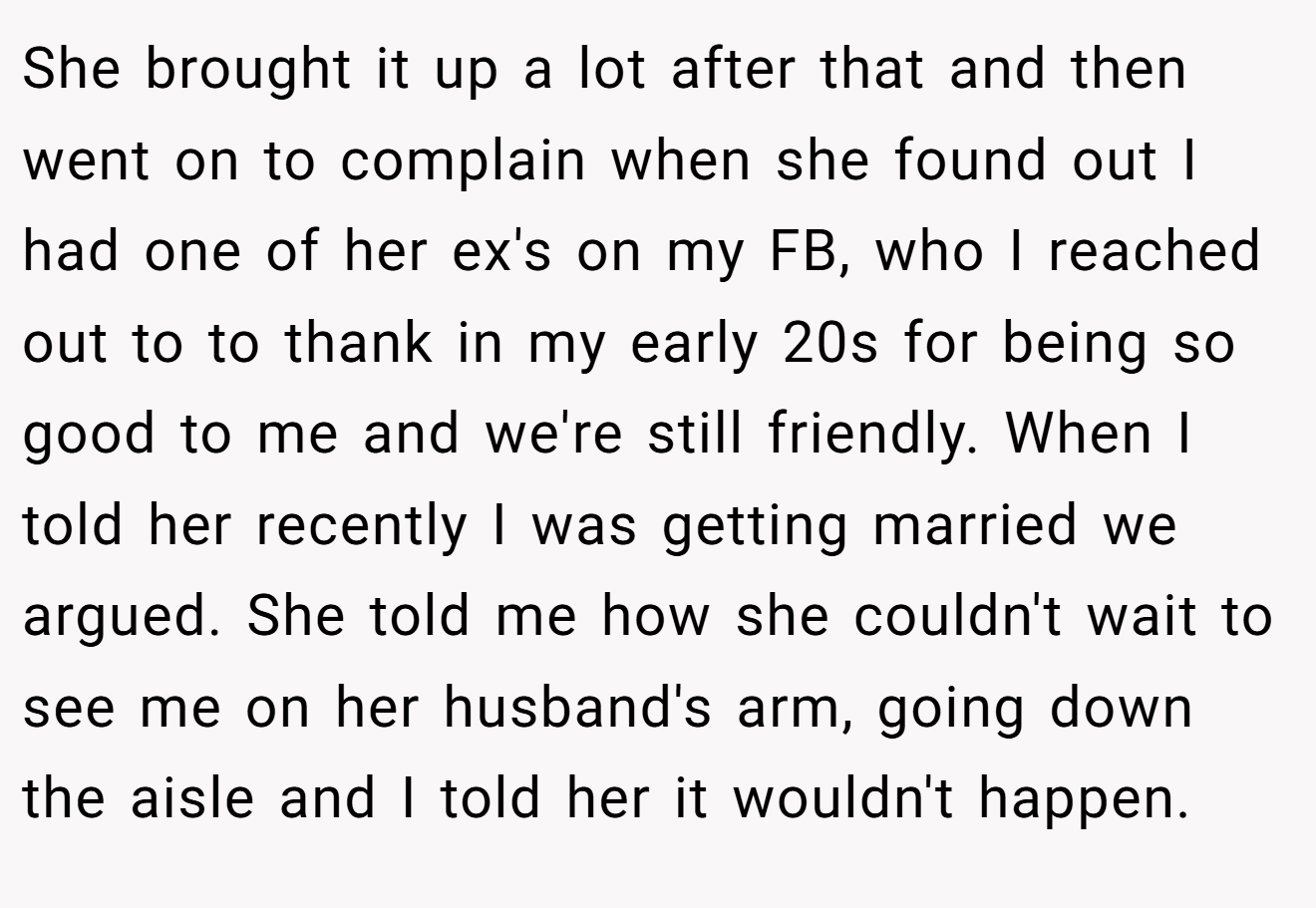 She brought it up a lot after that and then went on to complain when she found out I had one of her ex's on my FB, who I reached out to to thank in my early 20s for being so good to me and we're still friendly. When I told her recently I was getting married we argued. She told me how she couldn't wait to see me on her husband's arm, going down the aisle and I told her it wouldn't happen.