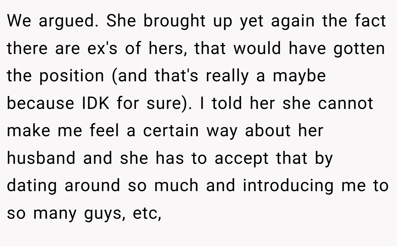 We argued. She brought up yet again the fact there are ex's of hers, that would have gotten the position (and that's really a maybe because IDK for sure). I told her she cannot make me feel a certain way about her husband and she has to accept that by dating around so much and introducing me to so many guys, etc,