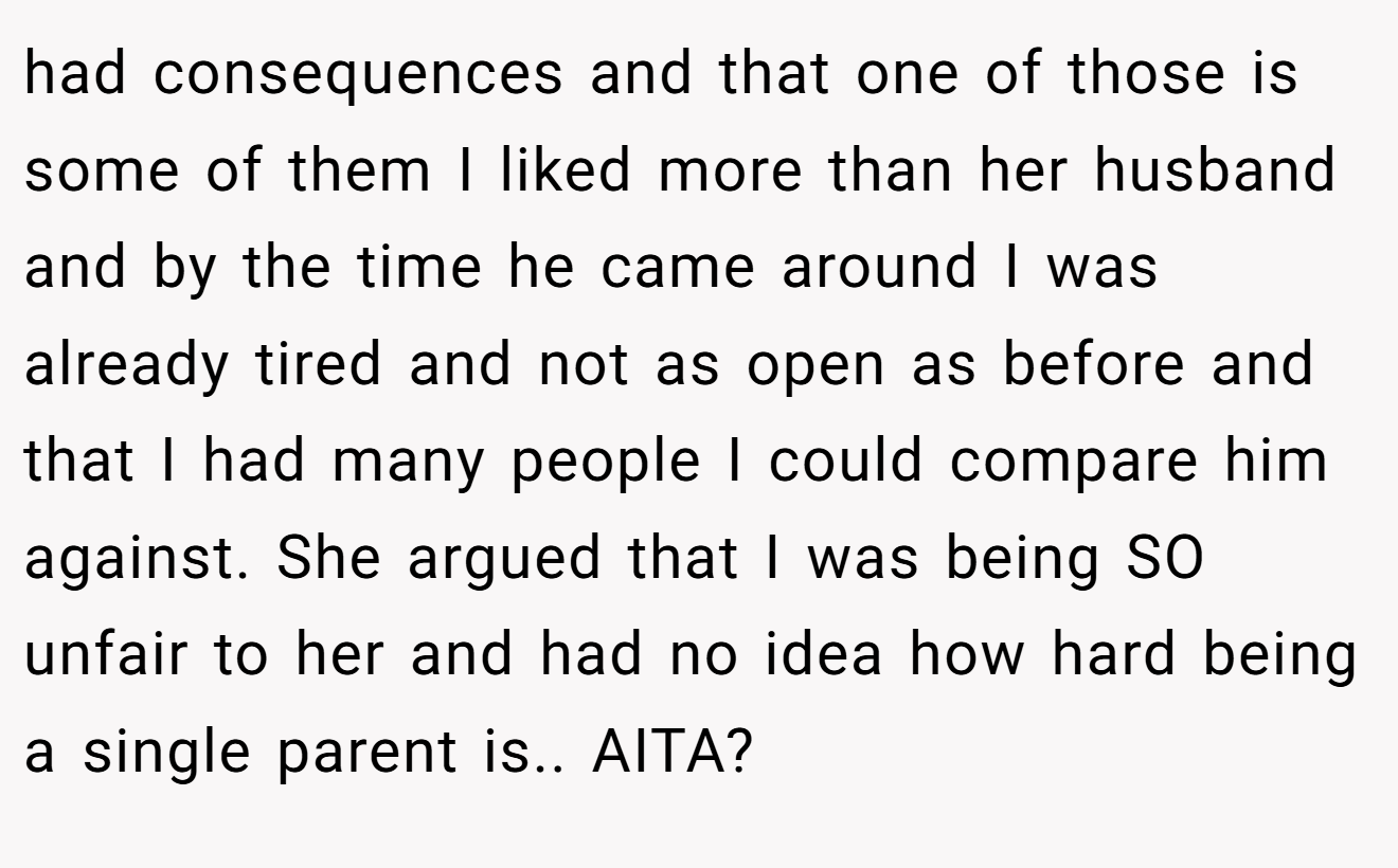 had consequences and that one of those is some of them I liked more than her husband and by the time he came around I was already tired and not as open as before and that I had many people I could compare him against. She argued that I was being SO unfair to her and had no idea how hard being a single parent is.. AITA?