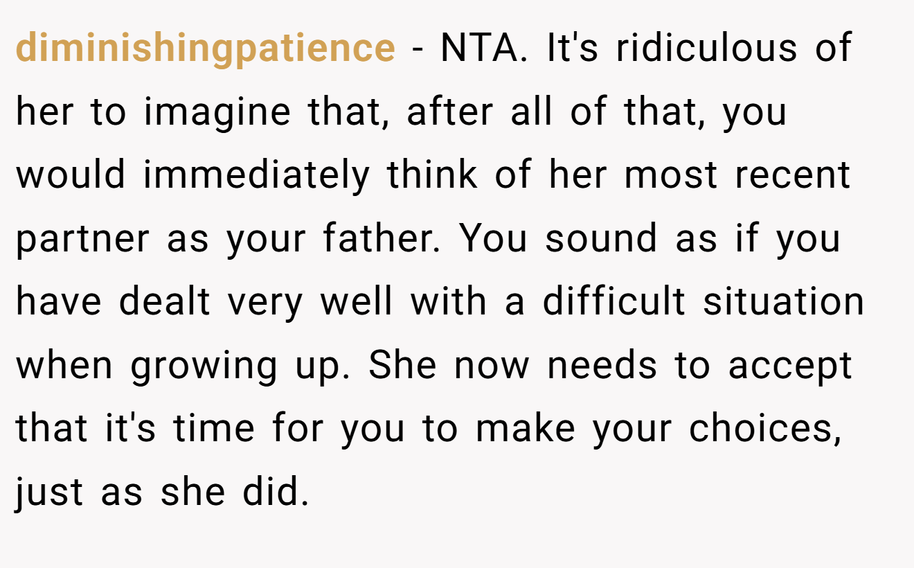 diminishingpatience - NTA. It's ridiculous of her to imagine that, after all of that, you would immediately think of her most recent partner as your father. You sound as if you have dealt very well with a difficult situation when growing up. She now needs to accept that it's time for you to make your choices, just as she did.