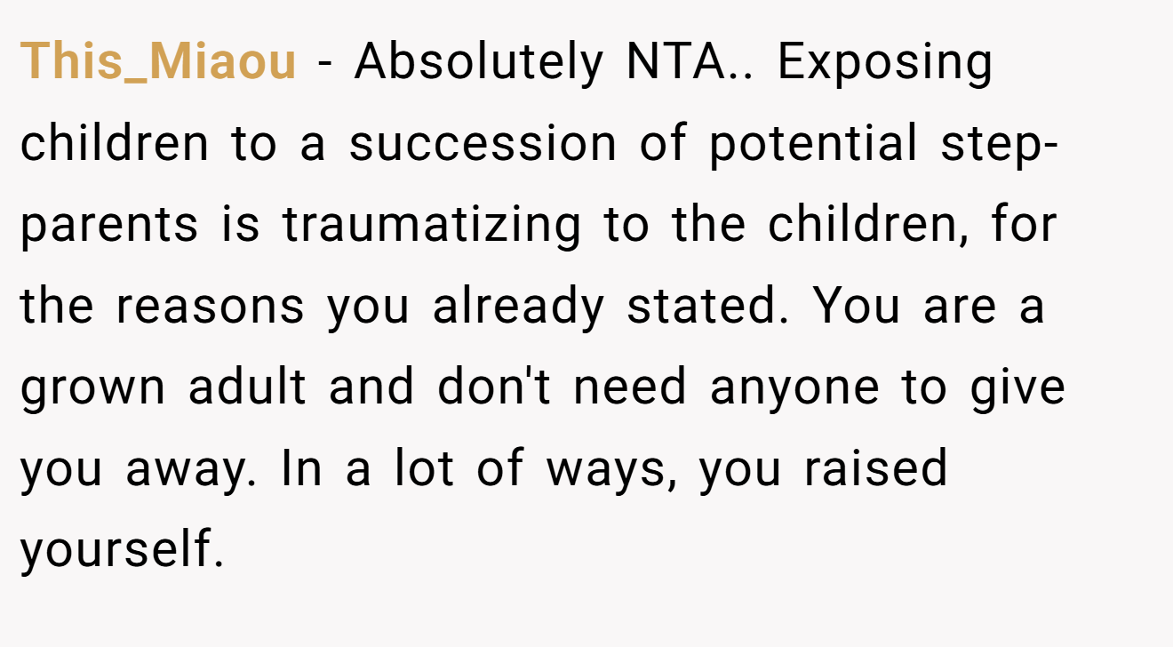 This_Miaou - Absolutely NTA.. Exposing children to a succession of potential step-parents is traumatizing to the children, for the reasons you already stated. You are a grown adult and don't need anyone to give you away. In a lot of ways, you raised yourself.