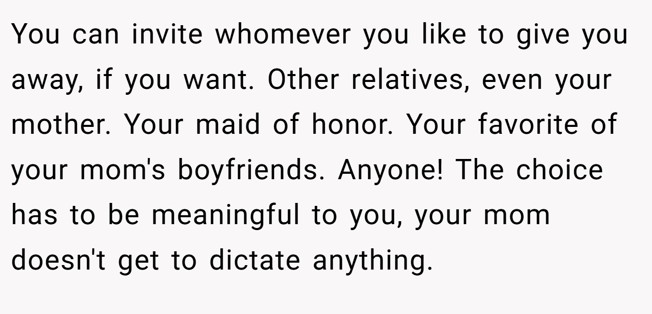You can invite whomever you like to give you away, if you want. Other relatives, even your mother. Your maid of honor. Your favorite of your mom's boyfriends. Anyone! The choice has to be meaningful to you, your mom doesn't get to dictate anything.