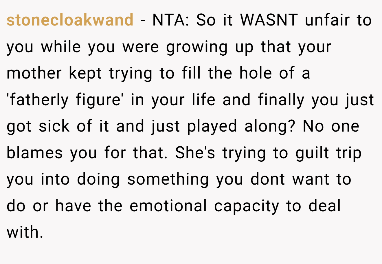 stonecloakwand - NTA: So it WASNT unfair to you while you were growing up that your mother kept trying to fill the hole of a 'fatherly figure' in your life and finally you just got sick of it and just played along? No one blames you for that. She's trying to guilt trip you into doing something you dont want to do or have the emotional capacity to deal with.
