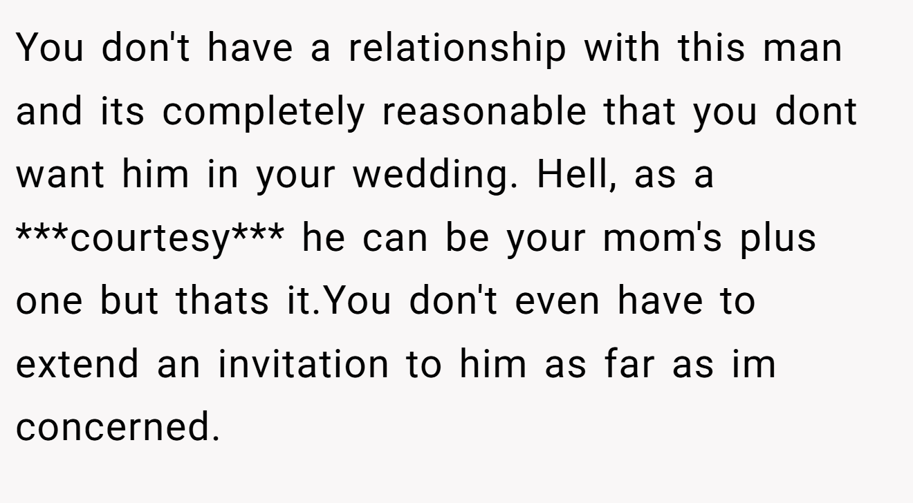 You don't have a relationship with this man and its completely reasonable that you dont want him in your wedding. Hell, as a ***courtesy*** he can be your mom's plus one but thats it.You don't even have to extend an invitation to him as far as im concerned.