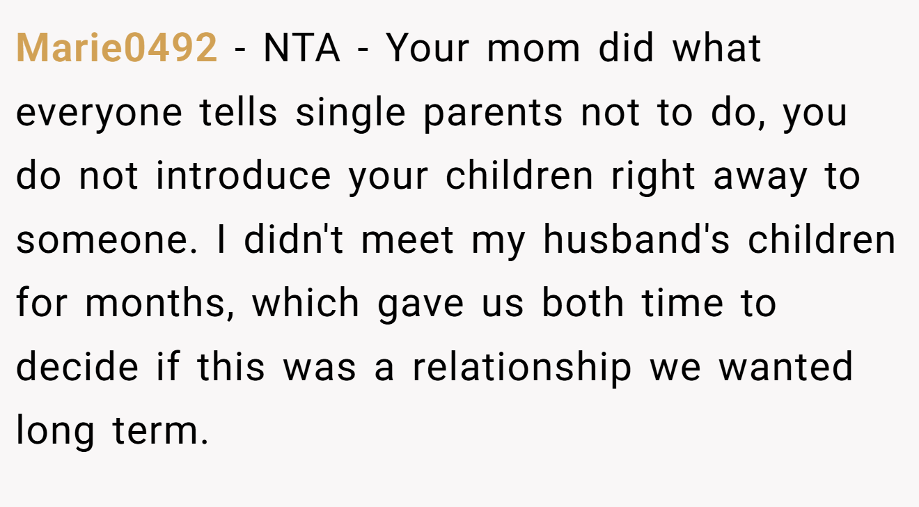 Marie0492 - NTA - Your mom did what everyone tells single parents not to do, you do not introduce your children right away to someone. I didn't meet my husband's children for months, which gave us both time to decide if this was a relationship we wanted long term.