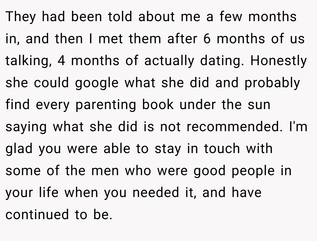 They had been told about me a few months in, and then I met them after 6 months of us talking, 4 months of actually dating. Honestly she could google what she did and probably find every parenting book under the sun saying what she did is not recommended. I'm glad you were able to stay in touch with some of the men who were good people in your life when you needed it, and have continued to be.