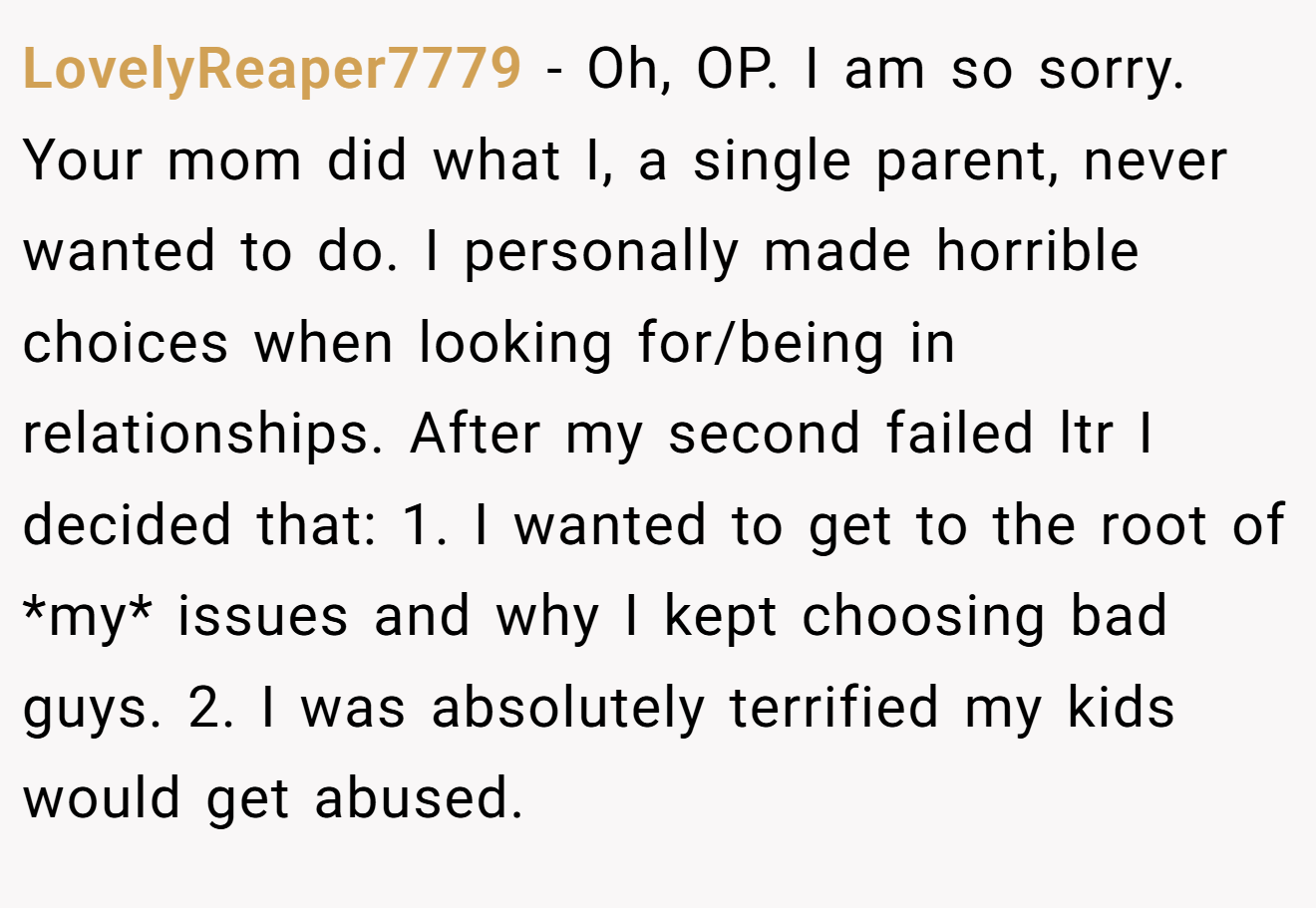LovelyReaper7779 - Oh, OP. I am so sorry. Your mom did what I, a single parent, never wanted to do. I personally made horrible choices when looking for/being in relationships. After my second failed ltr I decided that: 1. I wanted to get to the root of *my* issues and why I kept choosing bad guys. 2. I was absolutely terrified my kids would get abused.