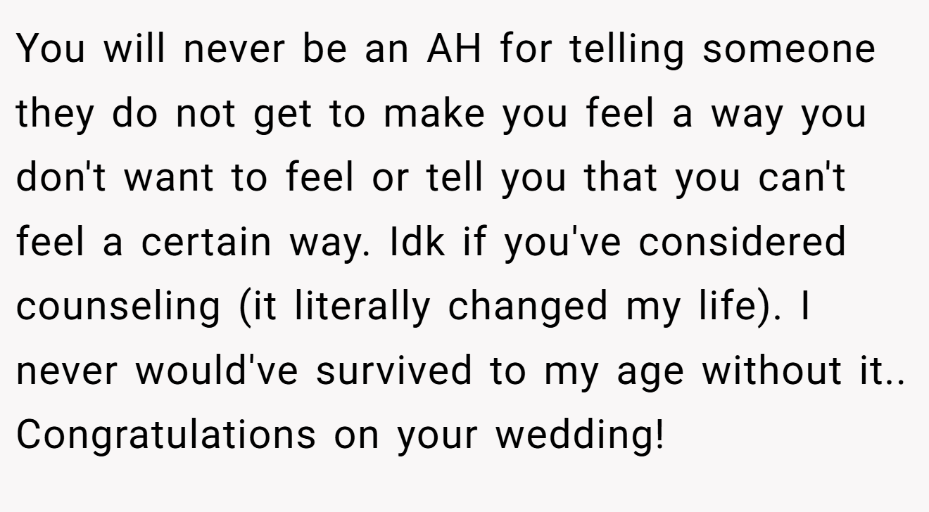 You will never be an AH for telling someone they do not get to make you feel a way you don't want to feel or tell you that you can't feel a certain way. Idk if you've considered counseling (it literally changed my life). I never would've survived to my age without it.. Congratulations on your wedding!